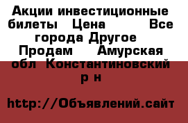 Акции-инвестиционные билеты › Цена ­ 150 - Все города Другое » Продам   . Амурская обл.,Константиновский р-н